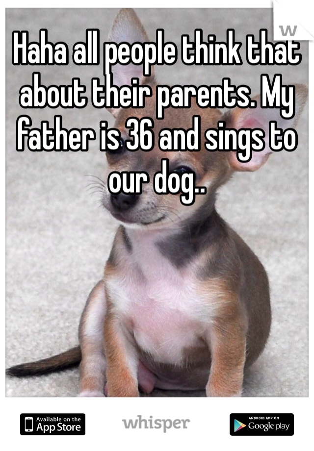 Haha all people think that about their parents. My father is 36 and sings to our dog..