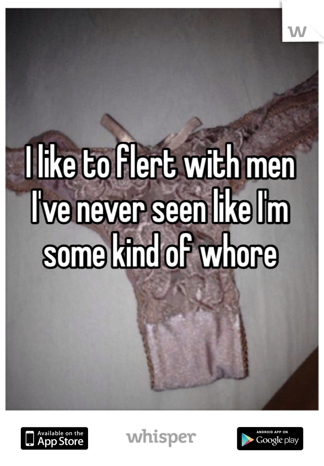 I like to flert with men I've never seen like I'm some kind of whore