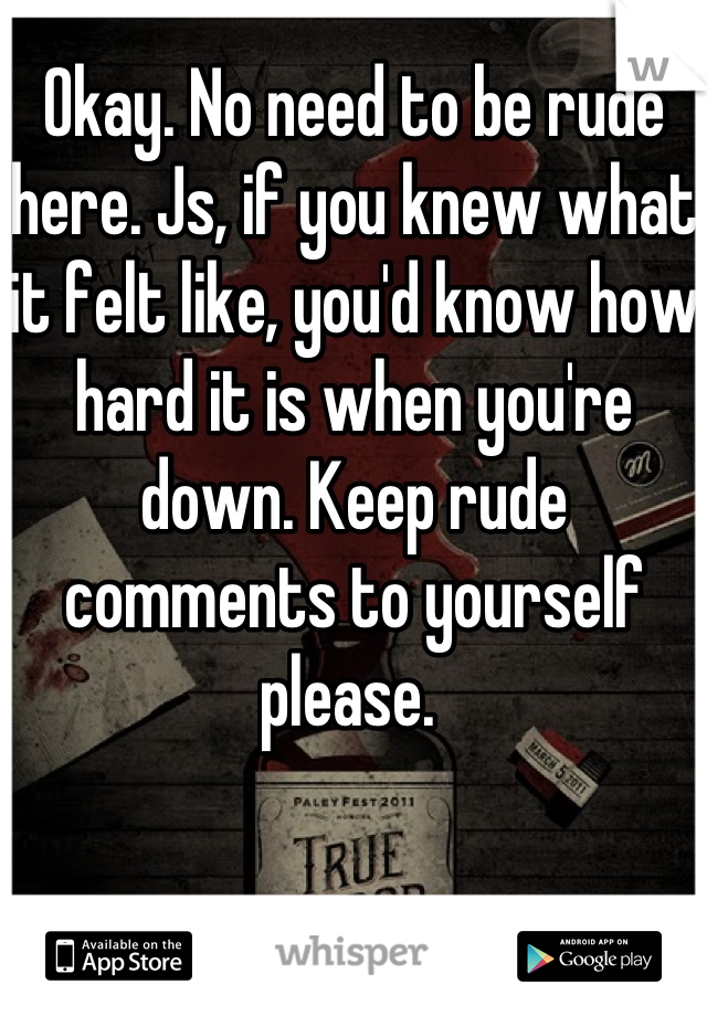Okay. No need to be rude here. Js, if you knew what it felt like, you'd know how hard it is when you're down. Keep rude comments to yourself please. 