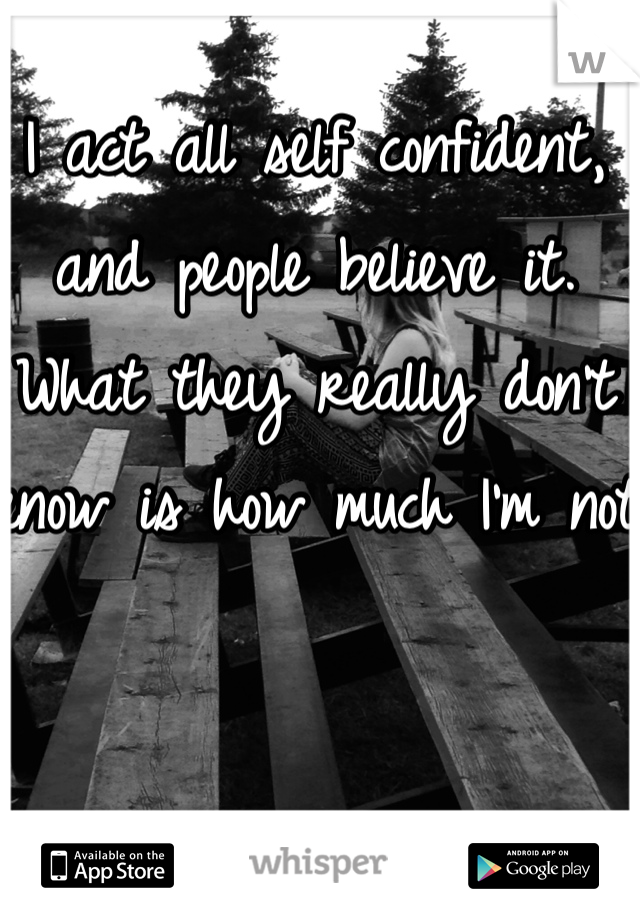 I act all self confident, and people believe it. What they really don't know is how much I'm not 