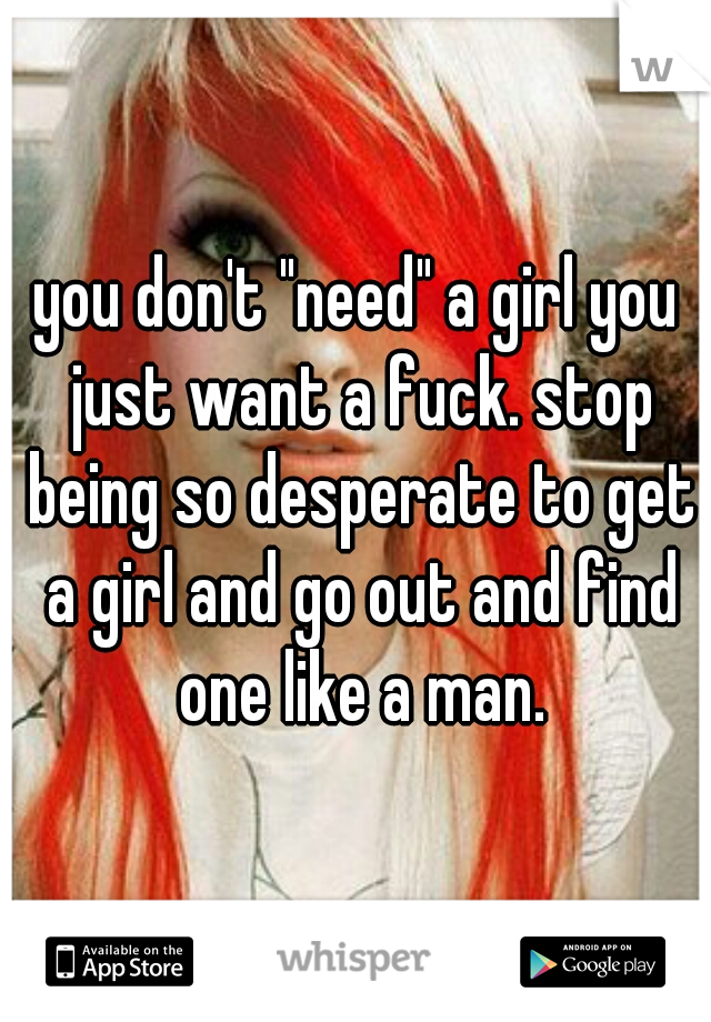 you don't "need" a girl you just want a fuck. stop being so desperate to get a girl and go out and find one like a man.