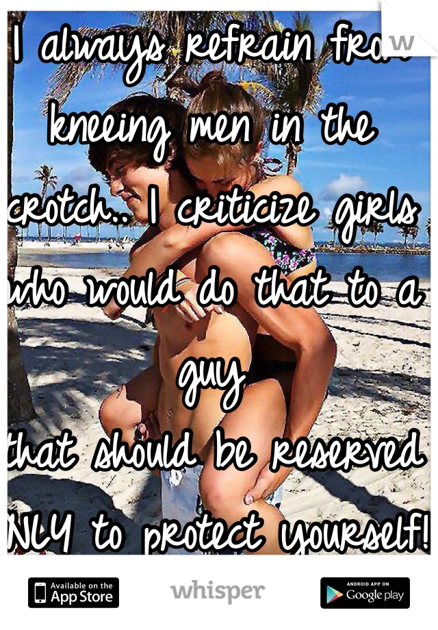 I always refrain from kneeing men in the crotch.. I criticize girls who would do that to a guy 
that should be reserved ONLY to protect yourself! 
