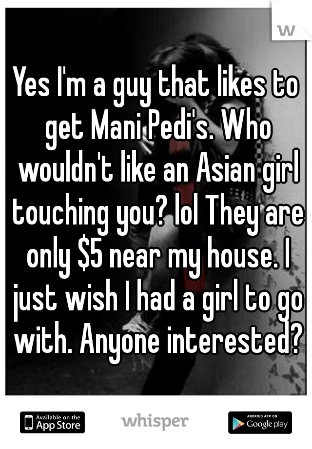 Yes I'm a guy that likes to get Mani Pedi's. Who wouldn't like an Asian girl touching you? lol They are only $5 near my house. I just wish I had a girl to go with. Anyone interested?