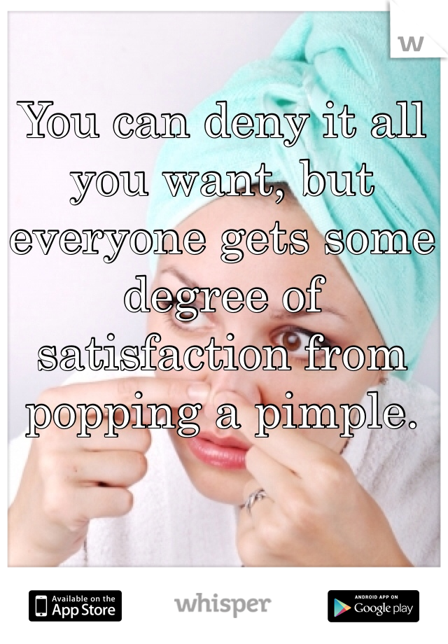 You can deny it all you want, but everyone gets some degree of satisfaction from popping a pimple.