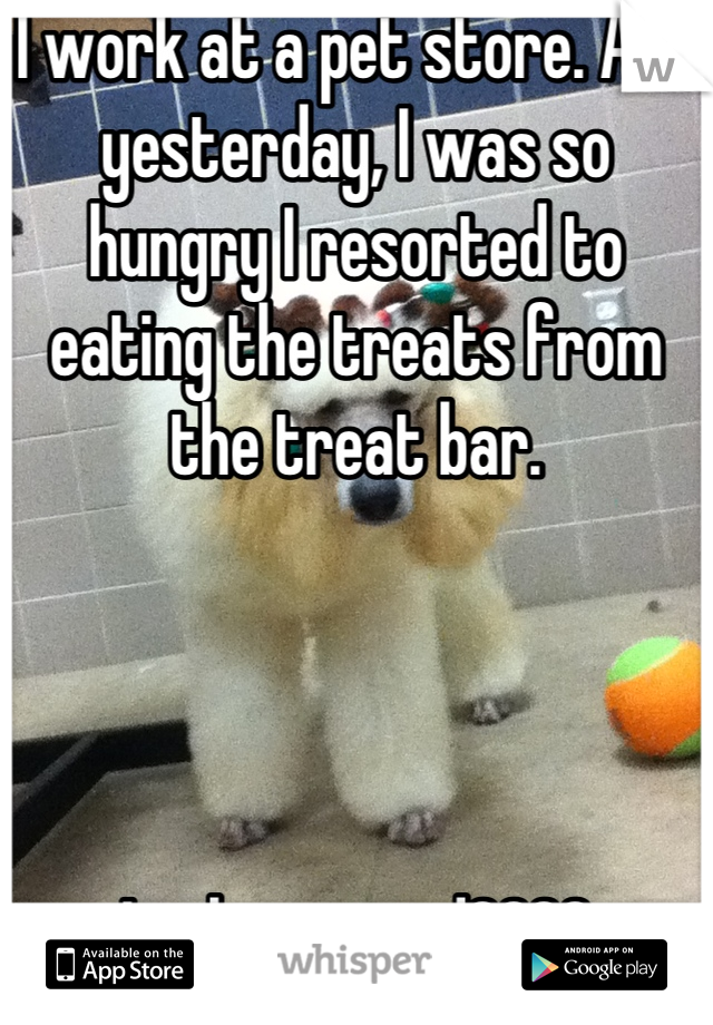 I work at a pet store. And yesterday, I was so hungry I resorted to eating the treats from the treat bar. 




Is that weird????