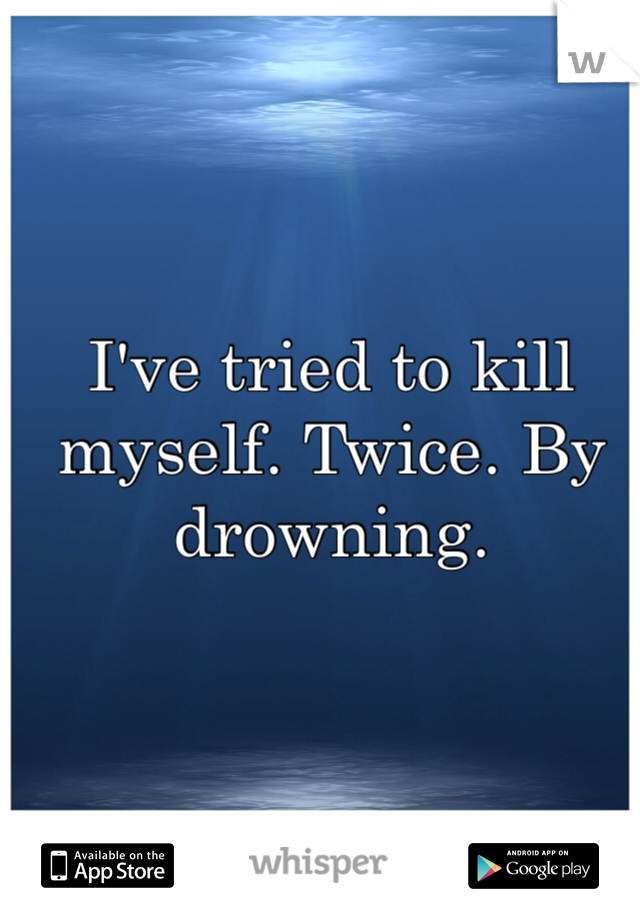I've tried to kill myself. Twice. By drowning. 