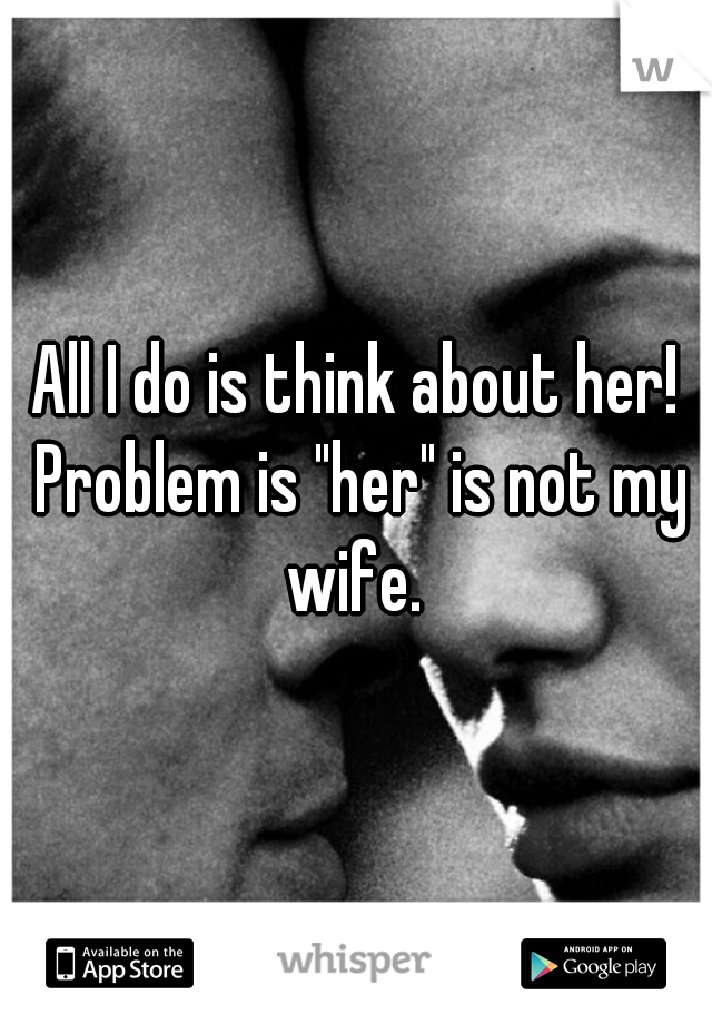 All I do is think about her! Problem is "her" is not my wife. 