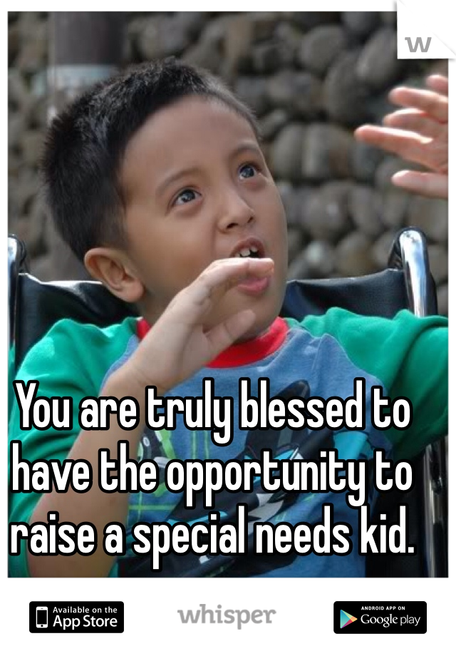 You are truly blessed to have the opportunity to raise a special needs kid.