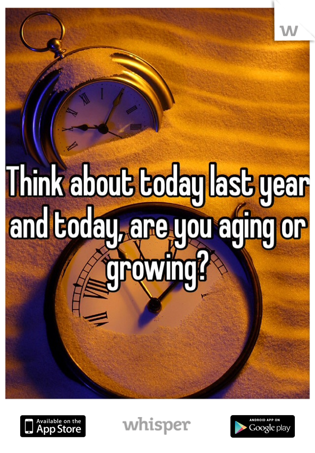 Think about today last year and today, are you aging or growing?