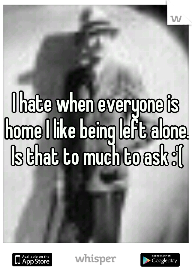 I hate when everyone is home I like being left alone. Is that to much to ask :'(