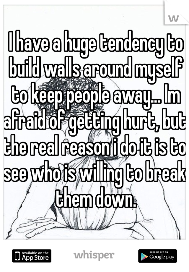 I have a huge tendency to build walls around myself to keep people away... Im afraid of getting hurt, but the real reason i do it is to see who is willing to break them down.