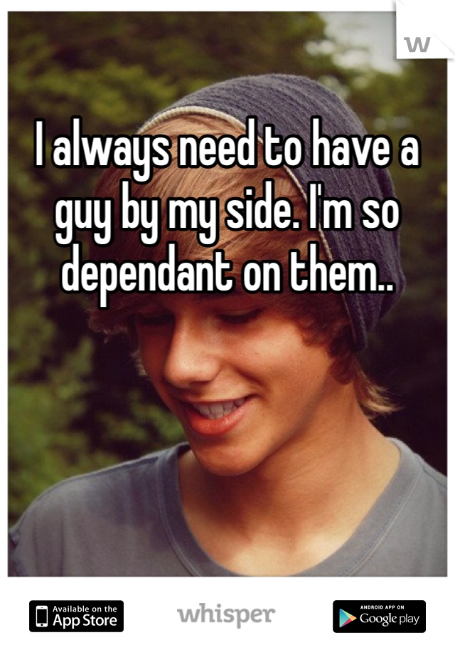 I always need to have a guy by my side. I'm so dependant on them..