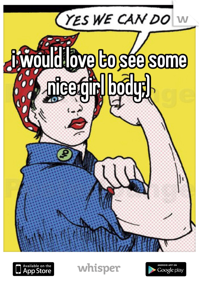 i would love to see some nice girl body;)