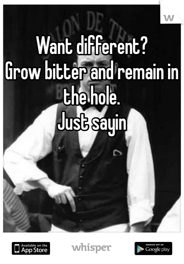 Want different?
Grow bitter and remain in the hole.
Just sayin