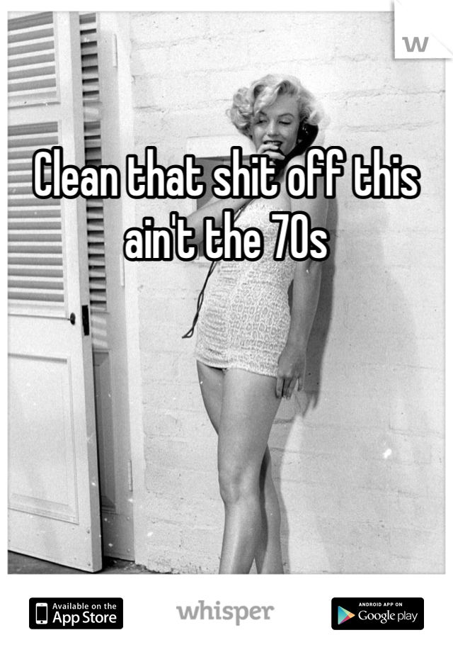 Clean that shit off this ain't the 70s