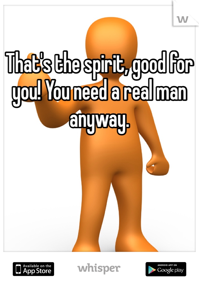 That's the spirit, good for you! You need a real man anyway. 