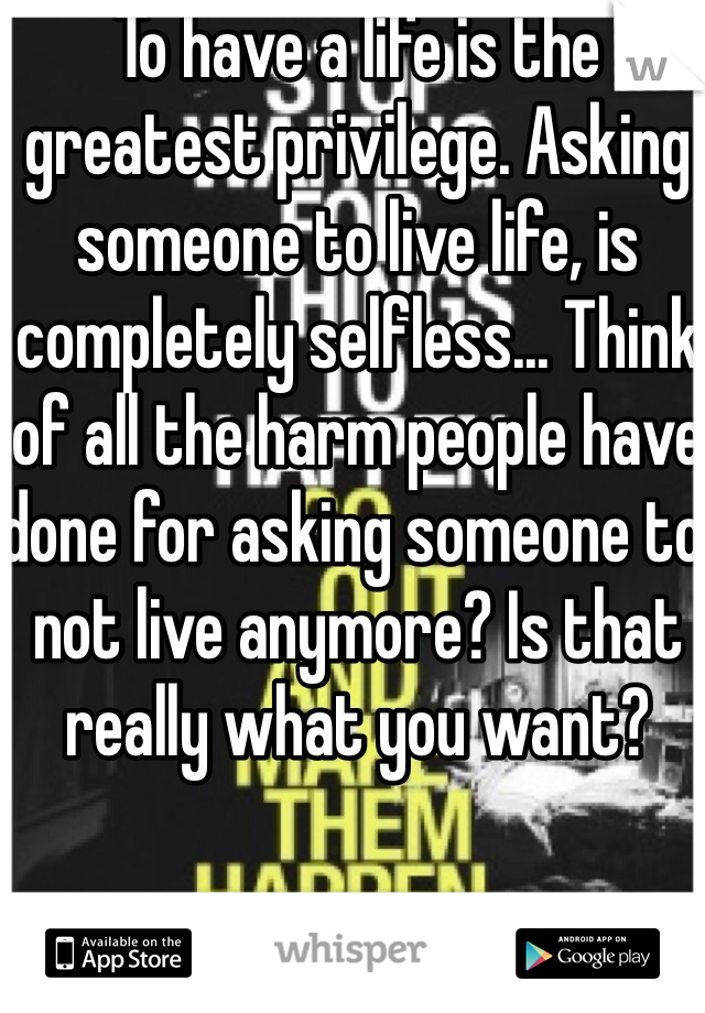 To have a life is the greatest privilege. Asking someone to live life, is completely selfless... Think of all the harm people have done for asking someone to not live anymore? Is that really what you want? 