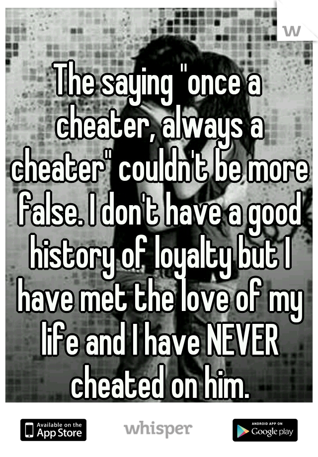 The saying "once a cheater, always a cheater" couldn't be more false. I don't have a good history of loyalty but I have met the love of my life and I have NEVER cheated on him.