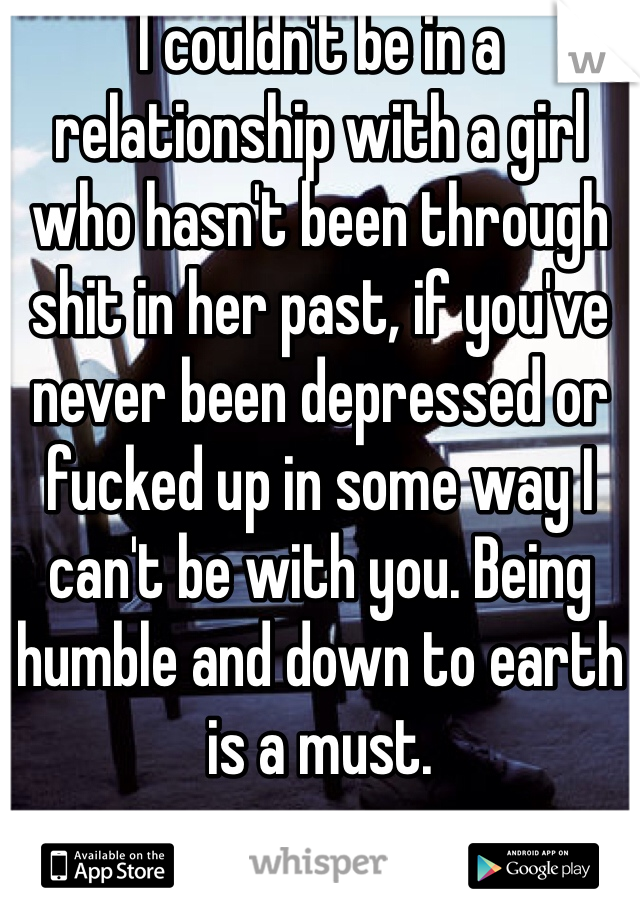 I couldn't be in a relationship with a girl who hasn't been through shit in her past, if you've never been depressed or fucked up in some way I can't be with you. Being humble and down to earth is a must.