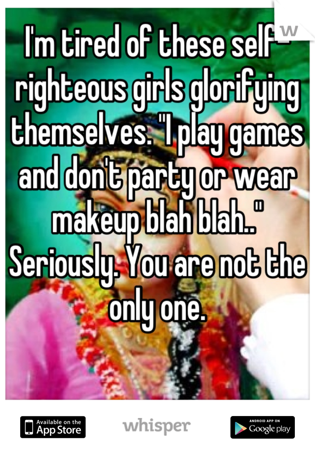 I'm tired of these self-righteous girls glorifying themselves. "I play games and don't party or wear makeup blah blah.." Seriously. You are not the only one.