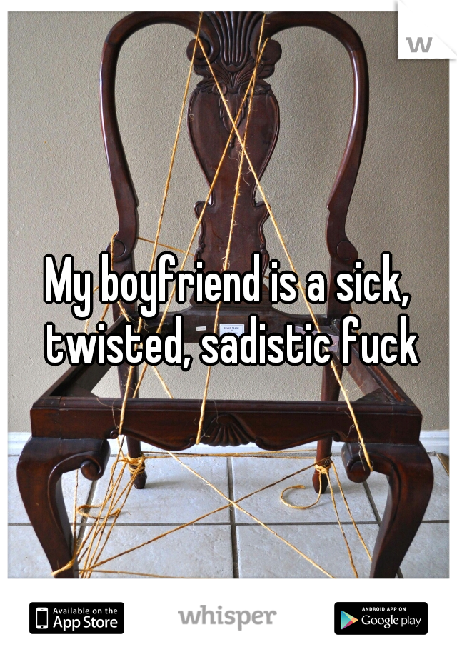 My boyfriend is a sick, twisted, sadistic fuck