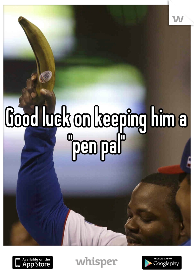 Good luck on keeping him a "pen pal" 