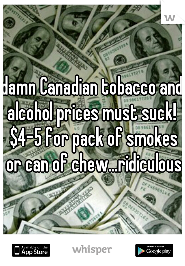 damn Canadian tobacco and alcohol prices must suck!  $4-5 for pack of smokes or can of chew...ridiculous