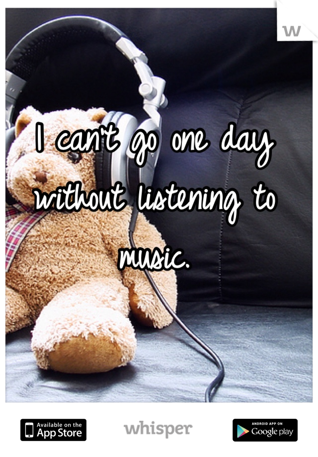 I can't go one day without listening to music. 