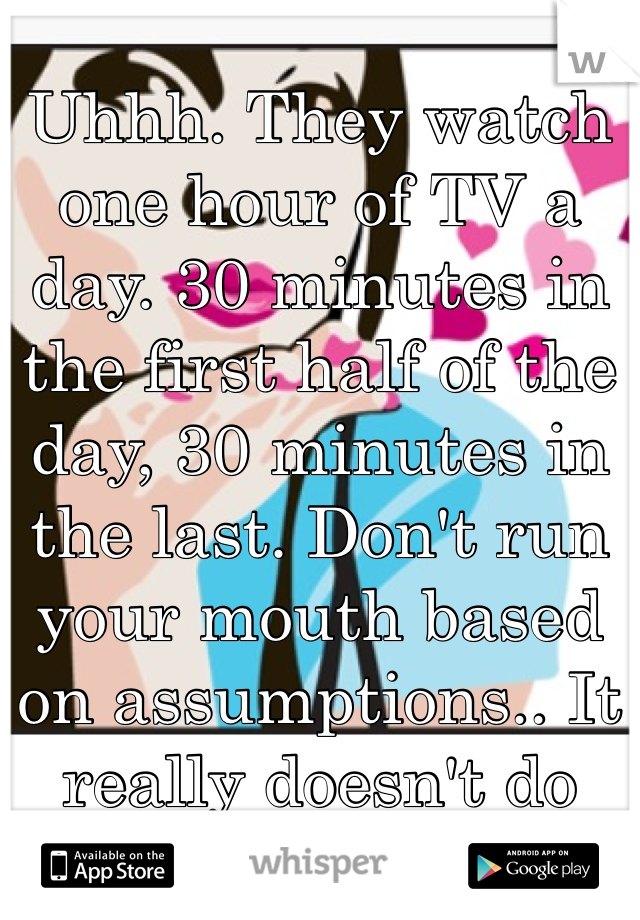 Uhhh. They watch one hour of TV a day. 30 minutes in the first half of the day, 30 minutes in the last. Don't run your mouth based on assumptions.. It really doesn't do you any favors.