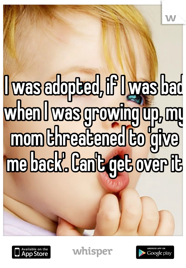 I was adopted, if I was bad when I was growing up, my mom threatened to 'give me back'. Can't get over it
