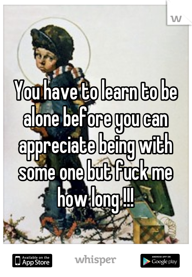 You have to learn to be alone before you can appreciate being with some one but fuck me how long !!!