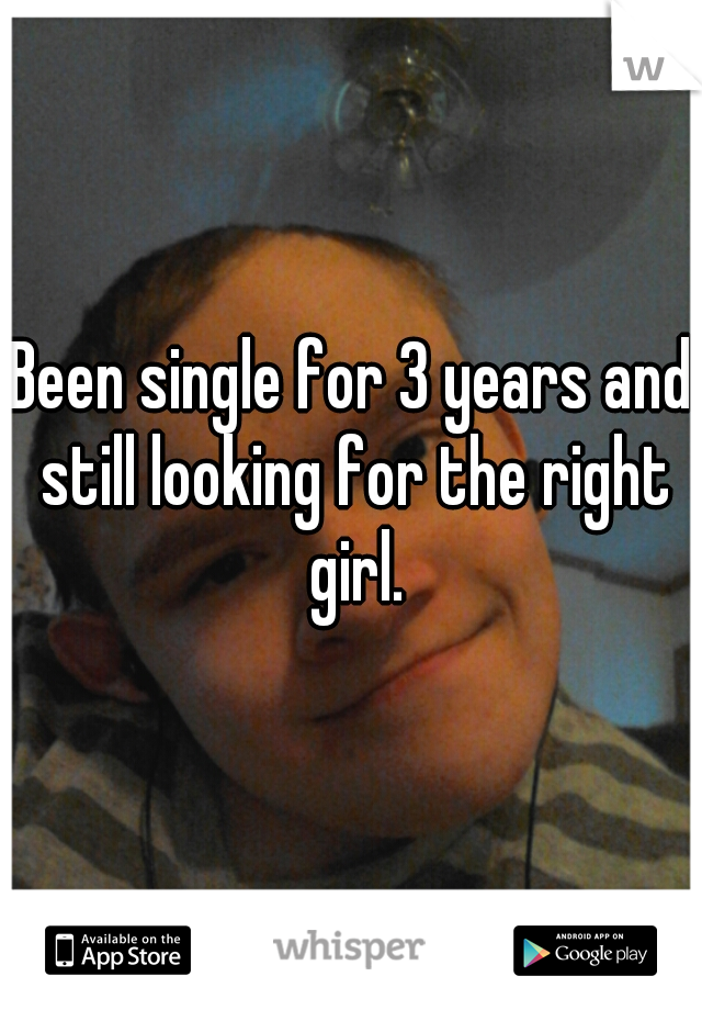 Been single for 3 years and still looking for the right girl.
