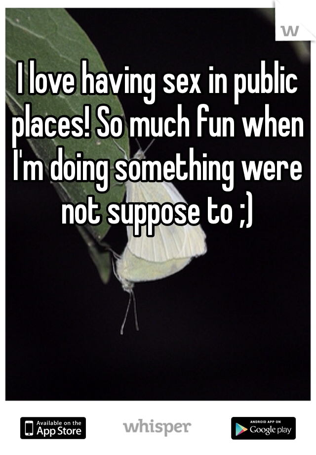 I love having sex in public places! So much fun when I'm doing something were not suppose to ;)
