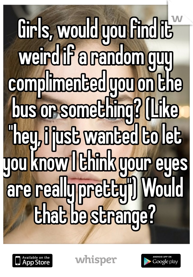 Girls, would you find it weird if a random guy complimented you on the bus or something? (Like "hey, i just wanted to let you know I think your eyes are really pretty") Would that be strange?