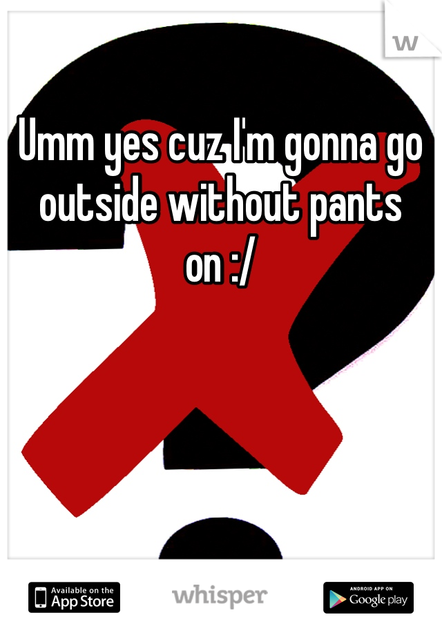 Umm yes cuz I'm gonna go outside without pants on :/