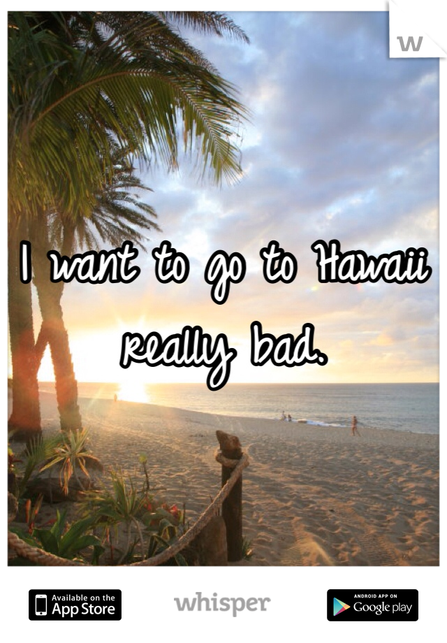 I want to go to Hawaii really bad.