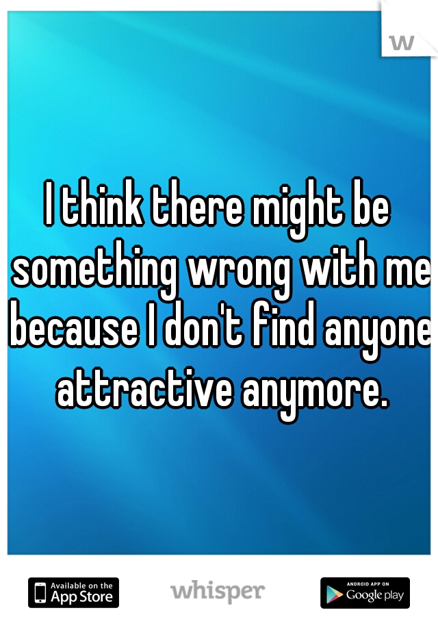 I think there might be something wrong with me because I don't find anyone attractive anymore.