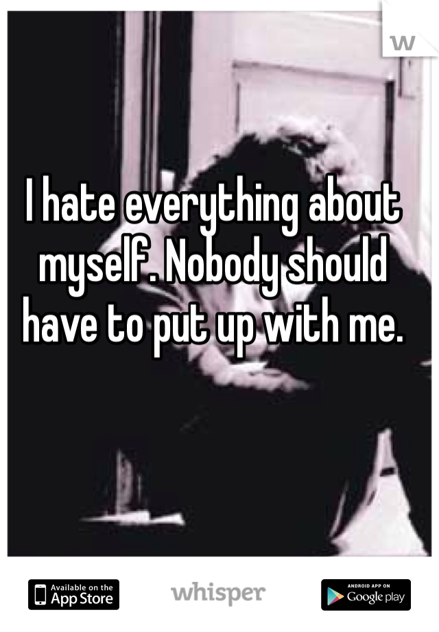 I hate everything about myself. Nobody should have to put up with me.