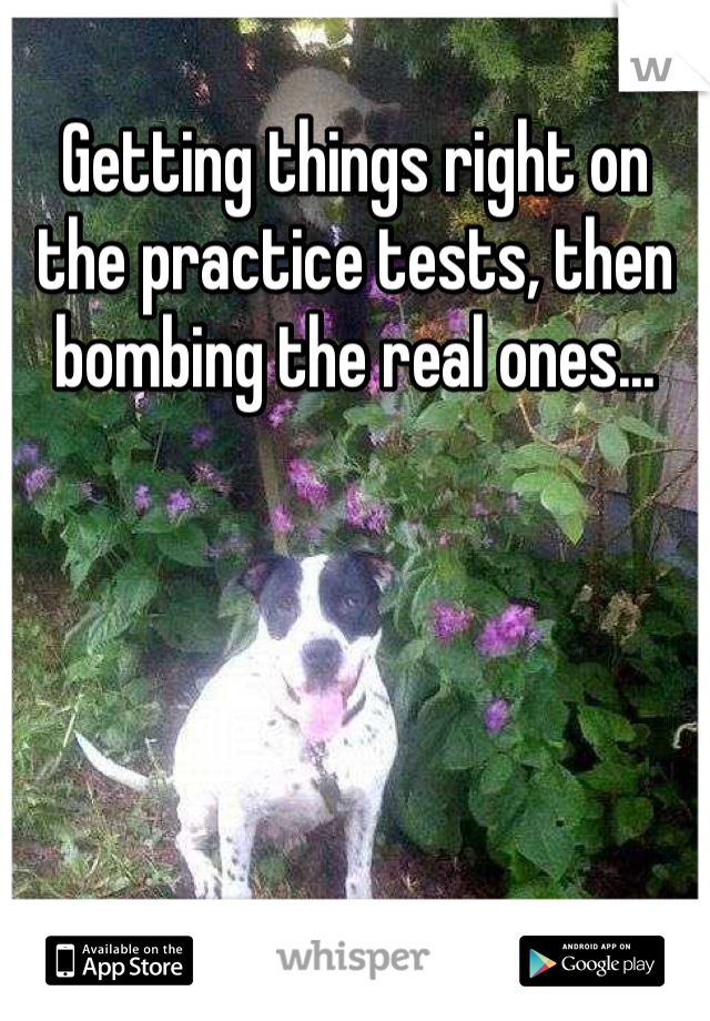 Getting things right on the practice tests, then bombing the real ones...