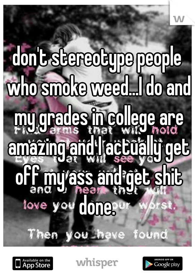 don't stereotype people who smoke weed...I do and my grades in college are amazing and I actually get off my ass and get shit done. 
