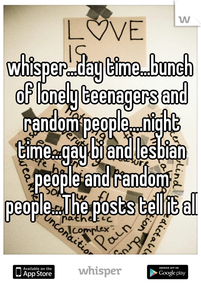 whisper...day time...bunch of lonely teenagers and random people....night time...gay bi and lesbian people and random people...The posts tell it all