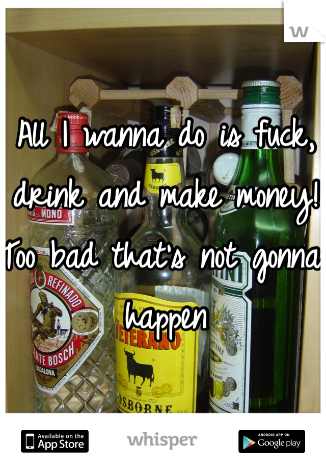 All I wanna do is fuck, drink and make money! Too bad that's not gonna happen 
