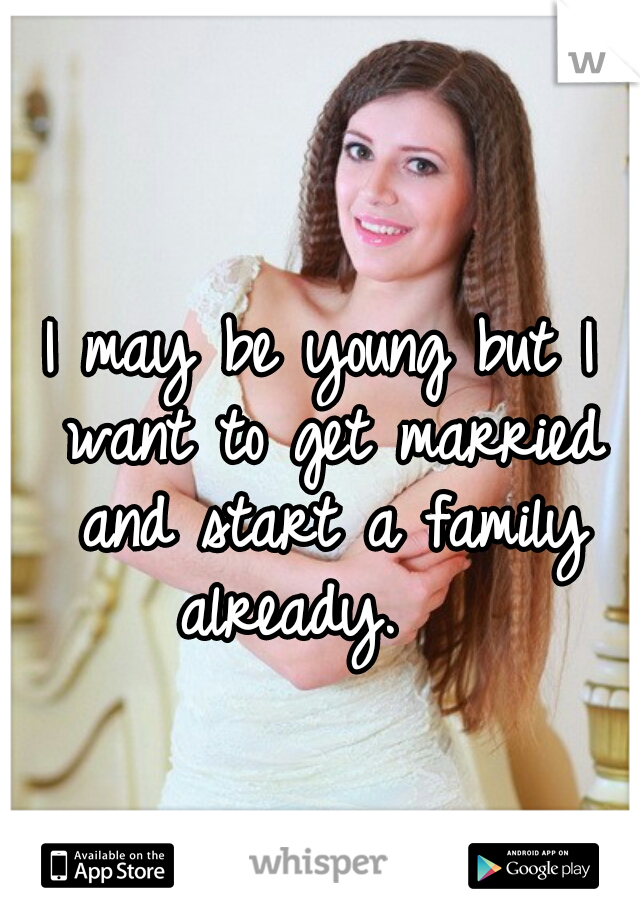 I may be young but I want to get married and start a family already.   