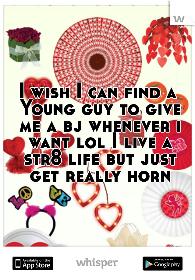 I wish I can find a Young guy to give me a bj whenever i want lol I live a str8 life but just get really horn