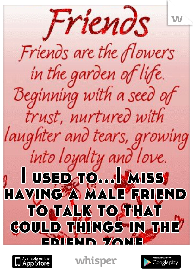 I used to...I miss having a male friend to talk to that could things in the friend zone.