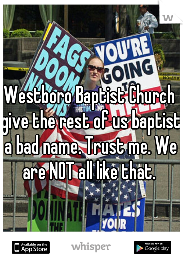 Westboro Baptist Church give the rest of us baptist a bad name. Trust me. We are NOT all like that. 