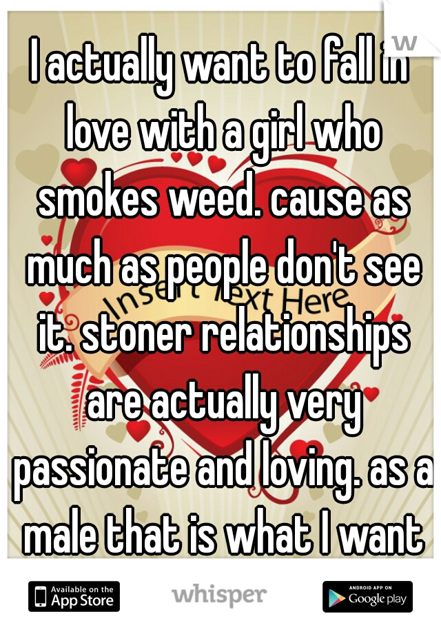 I actually want to fall in love with a girl who smokes weed. cause as much as people don't see it. stoner relationships are actually very passionate and loving. as a male that is what I want