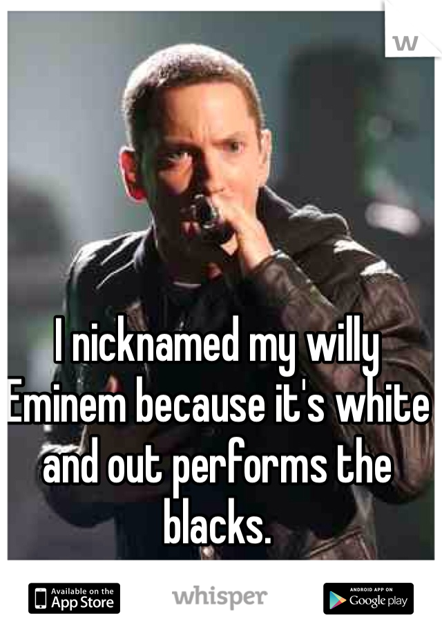 I nicknamed my willy Eminem because it's white and out performs the blacks. 