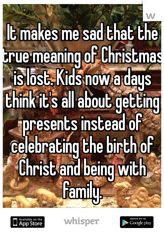 It makes me sad that the true meaning of Christmas is lost. Kids now a days think it's all about getting presents instead of celebrating the birth of Christ and being with family. 