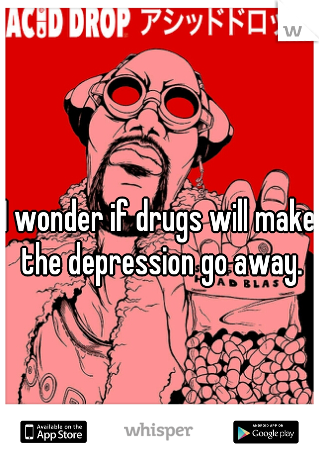 I wonder if drugs will make the depression go away.